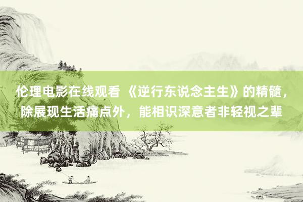 伦理电影在线观看 《逆行东说念主生》的精髓，除展现生活痛点外，能相识深意者非轻视之辈