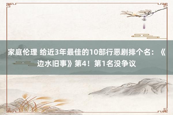 家庭伦理 给近3年最佳的10部行恶剧排个名：《边水旧事》第4！第1名没争议