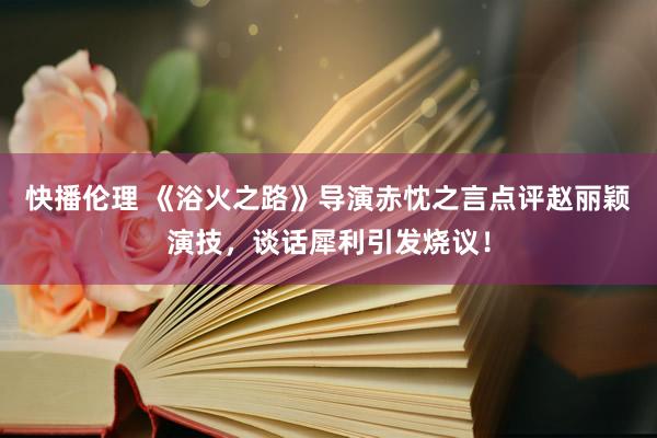 快播伦理 《浴火之路》导演赤忱之言点评赵丽颖演技，谈话犀利引发烧议！