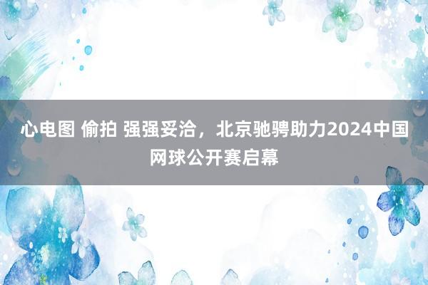 心电图 偷拍 强强妥洽，北京驰骋助力2024中国网球公开赛启幕