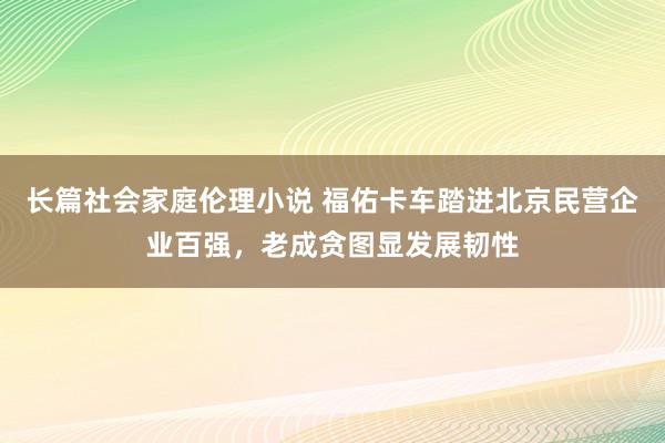 长篇社会家庭伦理小说 福佑卡车踏进北京民营企业百强，老成贪图显发展韧性