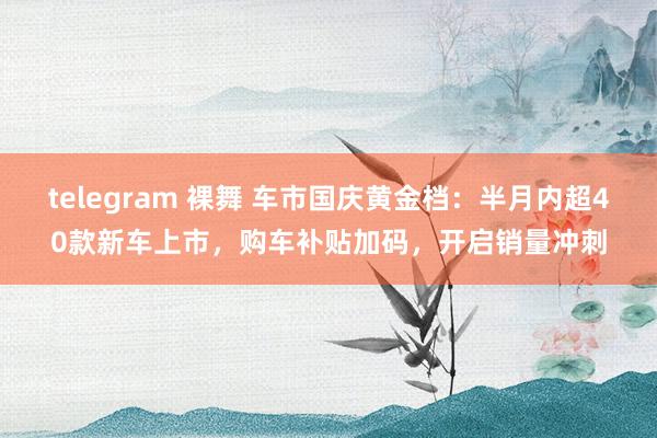 telegram 裸舞 车市国庆黄金档：半月内超40款新车上市，购车补贴加码，开启销量冲刺