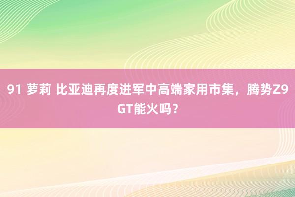 91 萝莉 比亚迪再度进军中高端家用市集，腾势Z9GT能火吗？