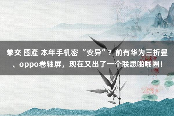 拳交 國產 本年手机密 “变异”？前有华为三折叠、oppo卷轴屏，现在又出了一个联思啪啪圈！