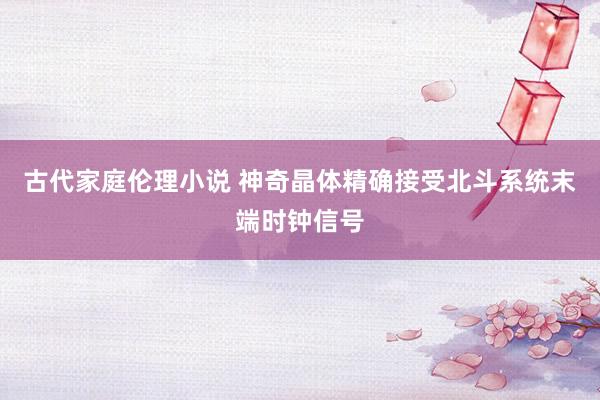 古代家庭伦理小说 神奇晶体精确接受北斗系统末端时钟信号