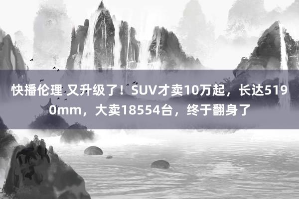 快播伦理 又升级了！SUV才卖10万起，长达5190mm，大卖18554台，终于翻身了