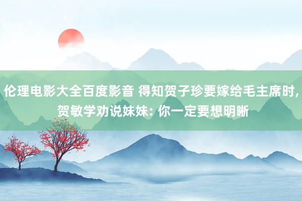 伦理电影大全百度影音 得知贺子珍要嫁给毛主席时， 贺敏学劝说妹妹: 你一定要想明晰