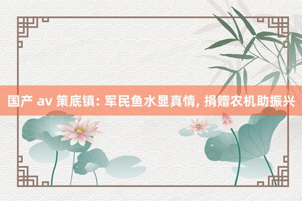 国产 av 策底镇: 军民鱼水显真情， 捐赠农机助振兴