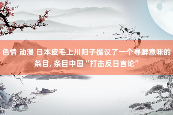 色情 动漫 日本皮毛上川阳子提议了一个寻衅意味的条目， 条目中国“打击反日言论”
