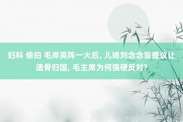 妇科 偷拍 毛岸英阵一火后， 儿媳刘念念皆提议让遗骨归国， 毛主席为何强硬反对?