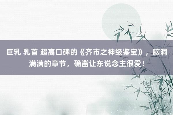 巨乳 乳首 超高口碑的《齐市之神级鉴宝》，脑洞满满的章节，确凿让东说念主很爱！