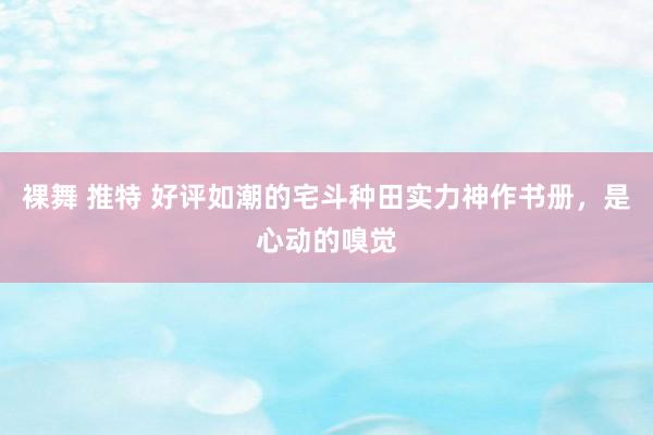 裸舞 推特 好评如潮的宅斗种田实力神作书册，是心动的嗅觉