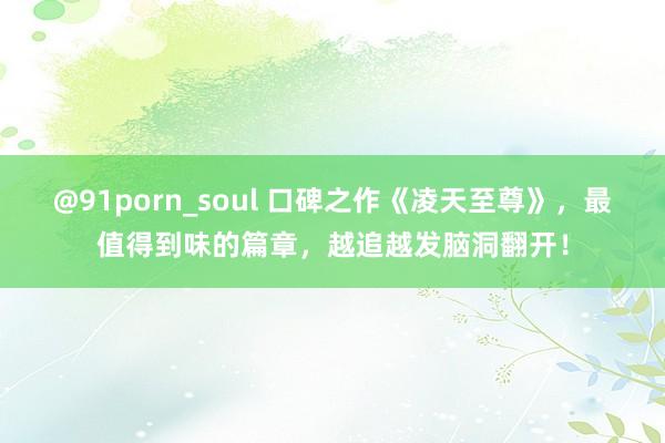 @91porn_soul 口碑之作《凌天至尊》，最值得到味的篇章，越追越发脑洞翻开！