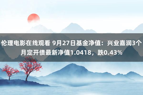 伦理电影在线观看 9月27日基金净值：兴业嘉润3个月定开债最新净值1.0418，跌0.43%