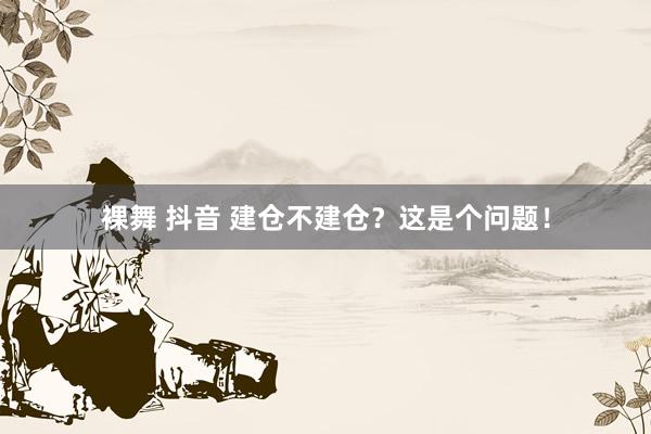 裸舞 抖音 建仓不建仓？这是个问题！