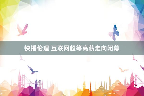 快播伦理 互联网超等高薪走向闭幕