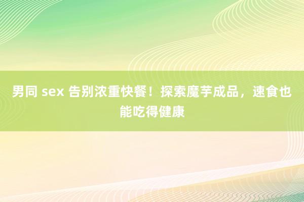男同 sex 告别浓重快餐！探索魔芋成品，速食也能吃得健康