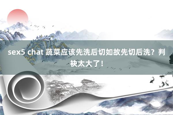sex5 chat 蔬菜应该先洗后切如故先切后洗？判袂太大了！