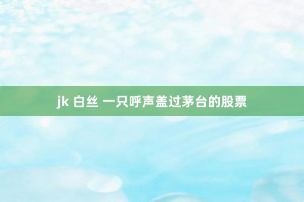 jk 白丝 一只呼声盖过茅台的股票