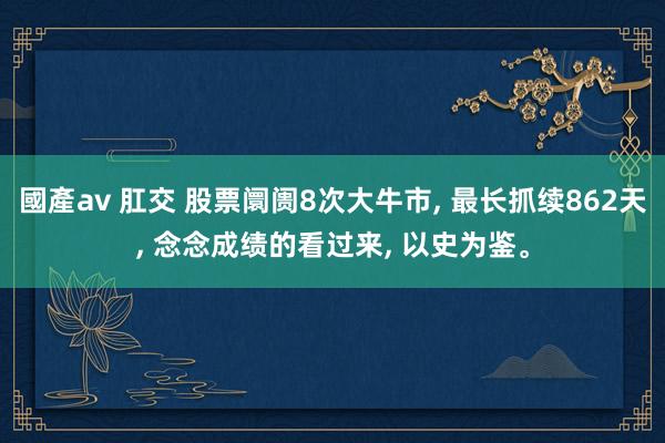 國產av 肛交 股票阛阓8次大牛市， 最长抓续862天， 念念成绩的看过来， 以史为鉴。