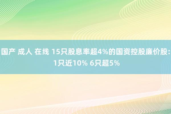 国产 成人 在线 15只股息率超4%的国资控股廉价股: 1只近10% 6只超5%