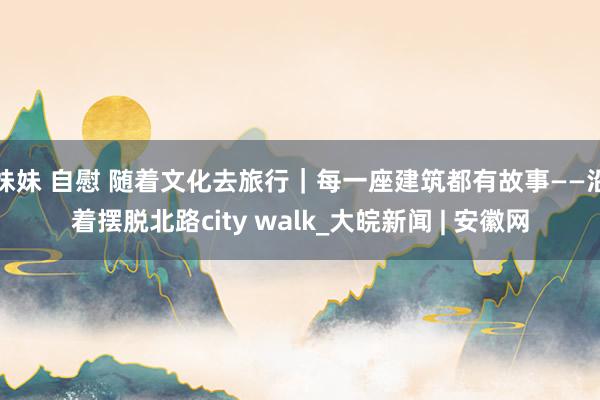 妹妹 自慰 随着文化去旅行｜每一座建筑都有故事——沿着摆脱北路city walk_大皖新闻 | 安徽网