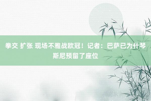 拳交 扩张 现场不雅战欧冠！记者：巴萨已为什琴斯尼预留了座位