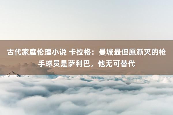古代家庭伦理小说 卡拉格：曼城最但愿澌灭的枪手球员是萨利巴，他无可替代