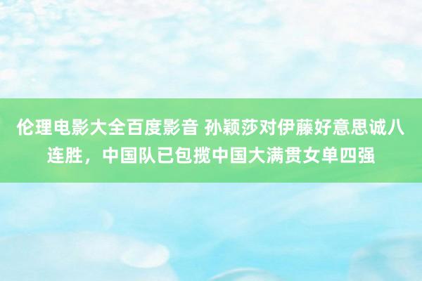 伦理电影大全百度影音 孙颖莎对伊藤好意思诚八连胜，中国队已包揽中国大满贯女单四强