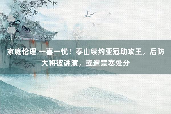家庭伦理 一喜一忧！泰山续约亚冠助攻王，后防大将被讲演，或遭禁赛处分