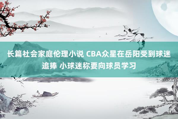 长篇社会家庭伦理小说 CBA众星在岳阳受到球迷追捧 小球迷称要向球员学习