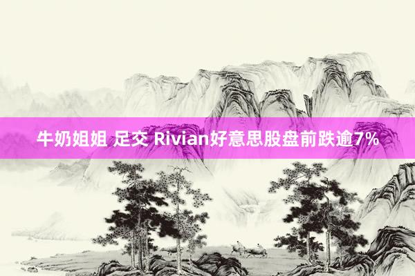 牛奶姐姐 足交 Rivian好意思股盘前跌逾7%