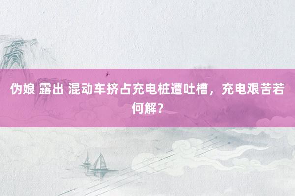 伪娘 露出 混动车挤占充电桩遭吐槽，充电艰苦若何解？