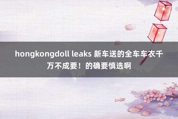 hongkongdoll leaks 新车送的全车车衣千万不成要！的确要慎选啊