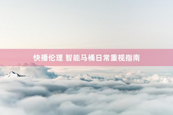 快播伦理 智能马桶日常重视指南