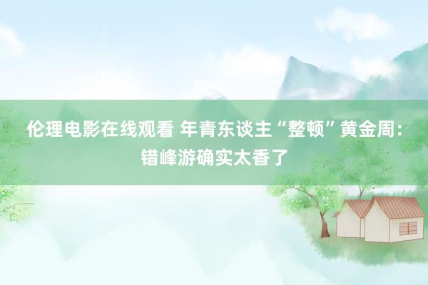 伦理电影在线观看 年青东谈主“整顿”黄金周：错峰游确实太香了