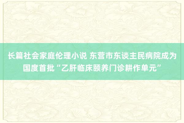 长篇社会家庭伦理小说 东营市东谈主民病院成为国度首批“乙肝临床颐养门诊耕作单元”