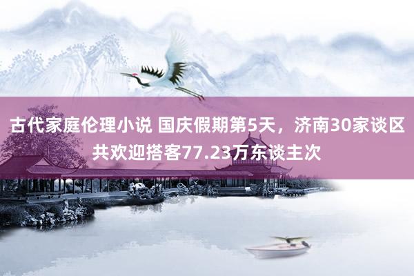 古代家庭伦理小说 国庆假期第5天，济南30家谈区共欢迎搭客77.23万东谈主次