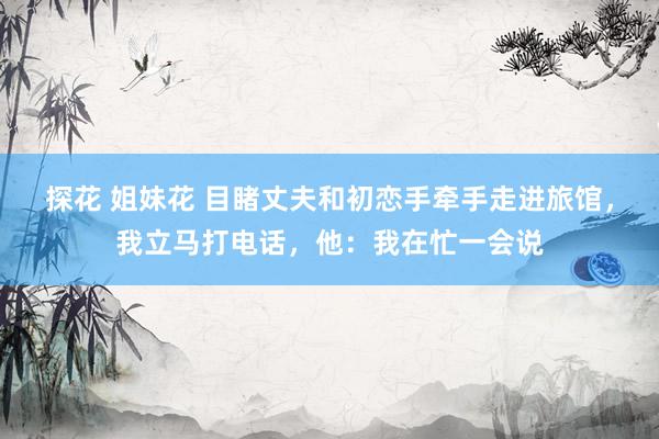 探花 姐妹花 目睹丈夫和初恋手牵手走进旅馆，我立马打电话，他：我在忙一会说