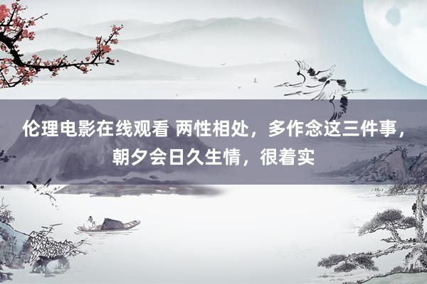 伦理电影在线观看 两性相处，多作念这三件事，朝夕会日久生情，很着实