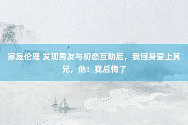 家庭伦理 发现男友与初恋互助后，我回身爱上其兄，他：我后悔了