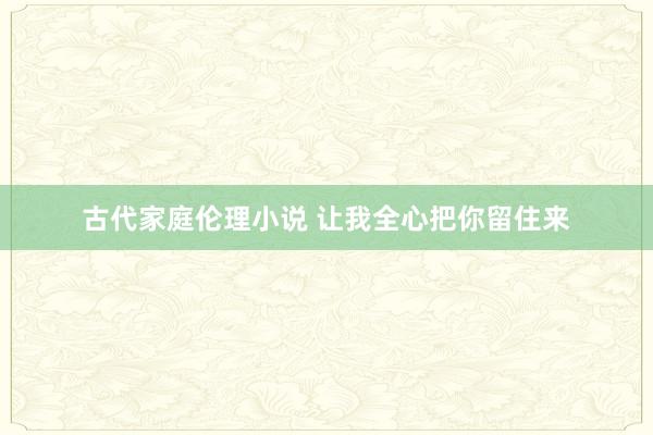 古代家庭伦理小说 让我全心把你留住来