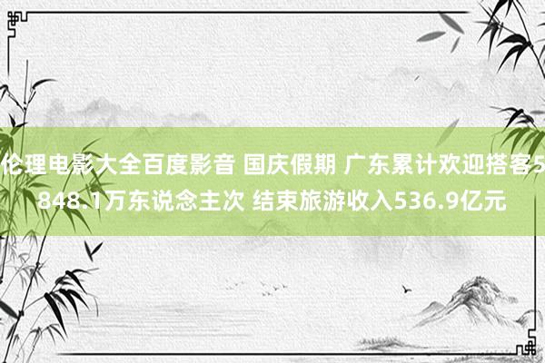 伦理电影大全百度影音 国庆假期 广东累计欢迎搭客5848.1万东说念主次 结束旅游收入536.9亿元