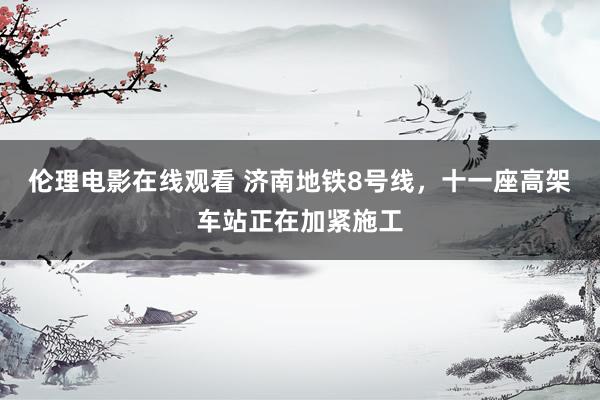 伦理电影在线观看 济南地铁8号线，十一座高架车站正在加紧施工
