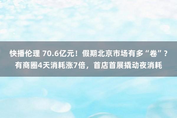快播伦理 70.6亿元！假期北京市场有多“卷”？有商圈4天消耗涨7倍，首店首展撬动夜消耗