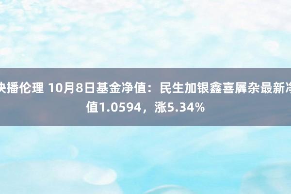 快播伦理 10月8日基金净值：民生加银鑫喜羼杂最新净值1.0594，涨5.34%