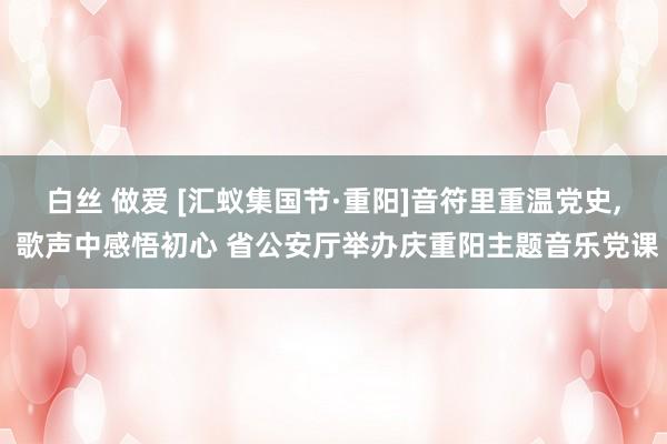 白丝 做爱 [汇蚁集国节·重阳]音符里重温党史， 歌声中感悟初心 省公安厅举办庆重阳主题音乐党课