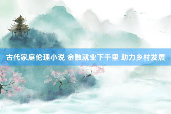 古代家庭伦理小说 金融就业下千里 助力乡村发展