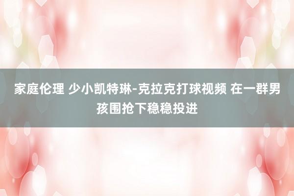 家庭伦理 少小凯特琳-克拉克打球视频 在一群男孩围抢下稳稳投进
