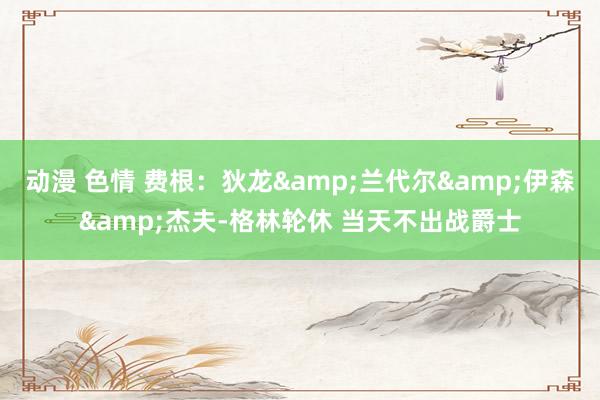 动漫 色情 费根：狄龙&兰代尔&伊森&杰夫-格林轮休 当天不出战爵士